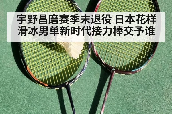 宇野昌磨赛季末退役 日本花样滑冰男单新时代接力棒交予谁