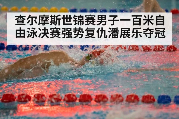 查尔摩斯世锦赛男子一百米自由泳决赛强势复仇潘展乐夺冠